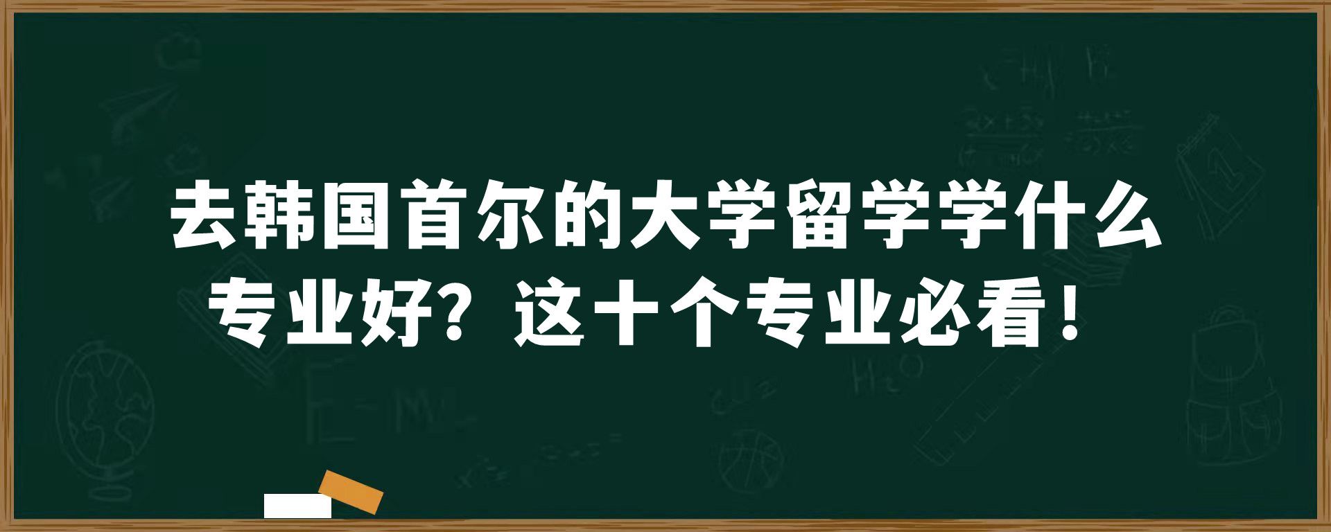 去韩国首尔的大学留学学什么专业好？这十个专业必看！