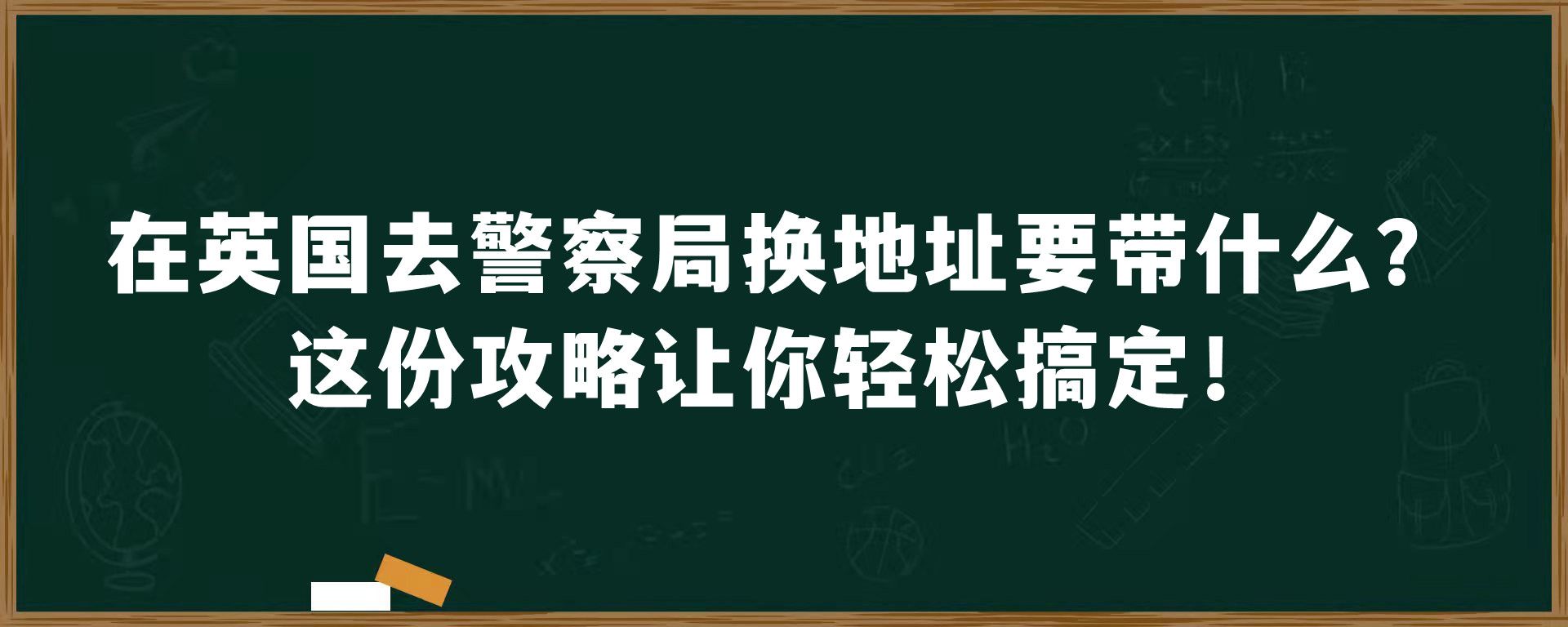 在英国去警察局换地址要带什么吗？这份攻略让你轻松搞定！