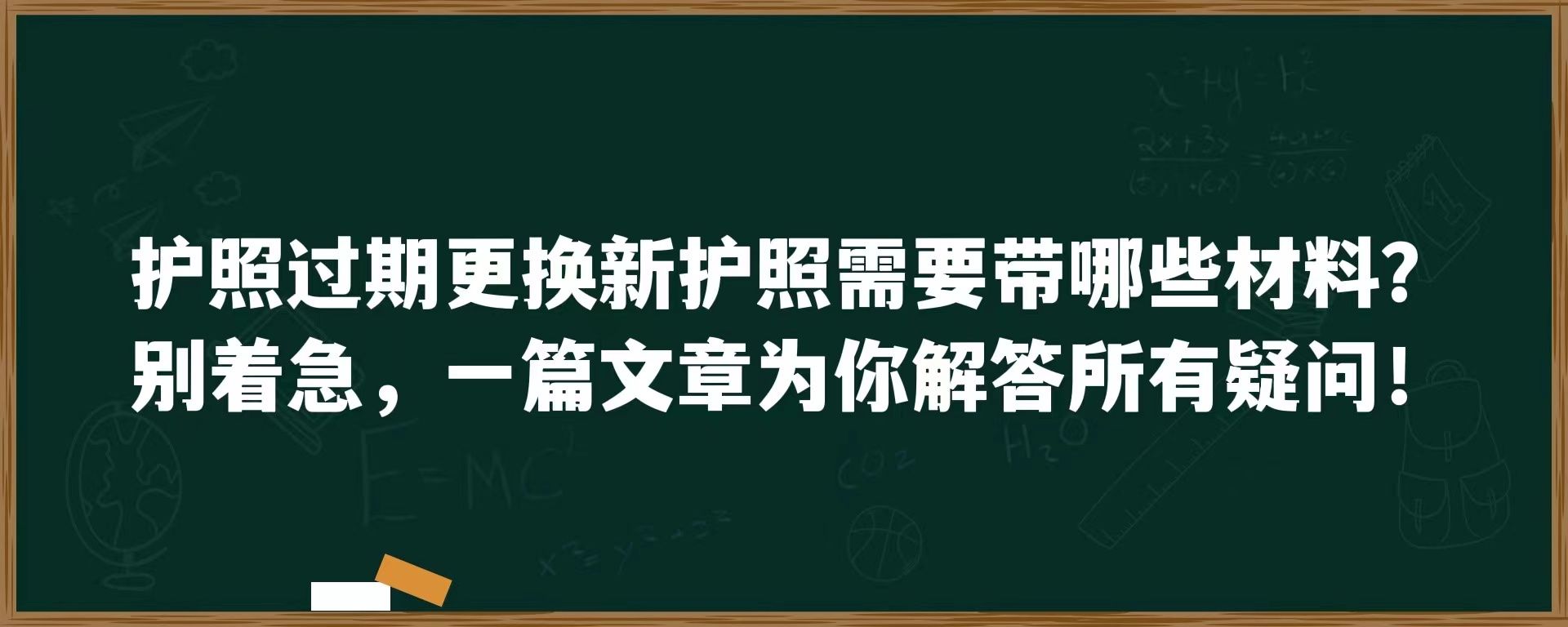 护照过期更换新护照需要带哪些材料？别着急，一篇文章为你解答所有疑问！