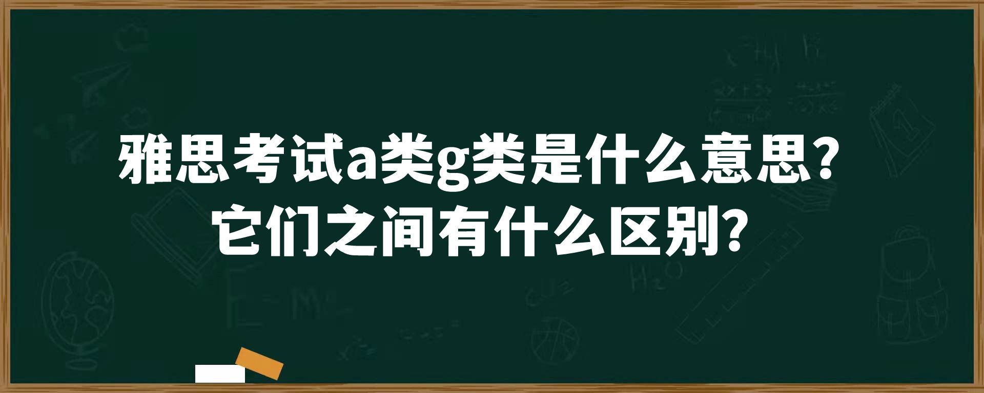 雅思考试a类g类是什么意思？它们之间有什么区别？