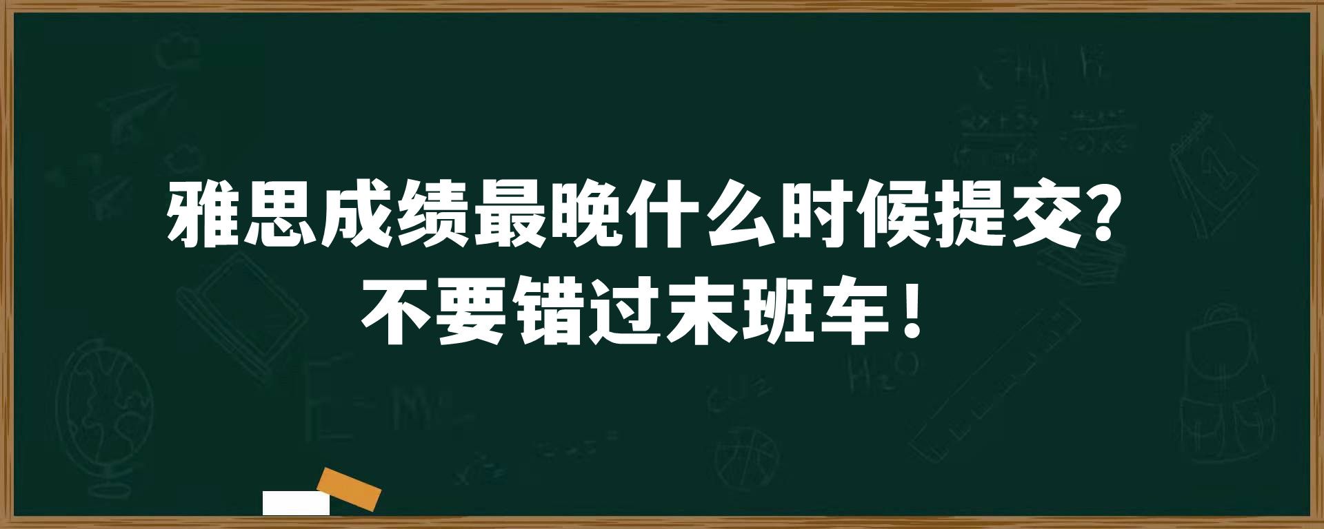 雅思成绩最晚什么时候提交？不要错过末班车！