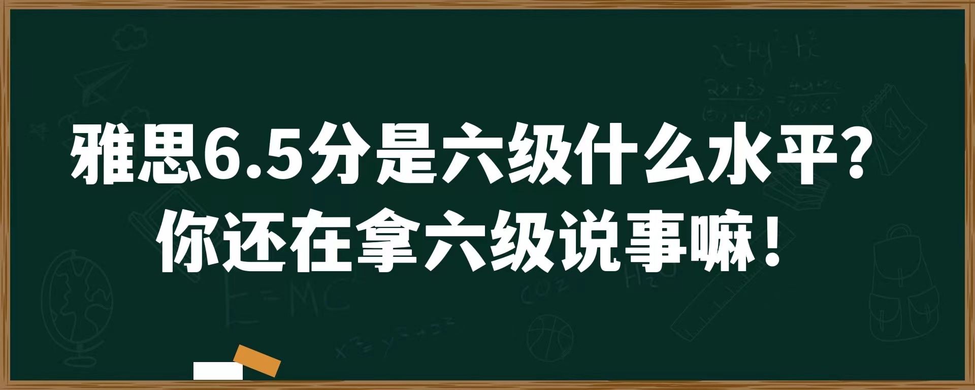 雅思6.5是六级什么水平？你还在拿六级水平说事嘛！