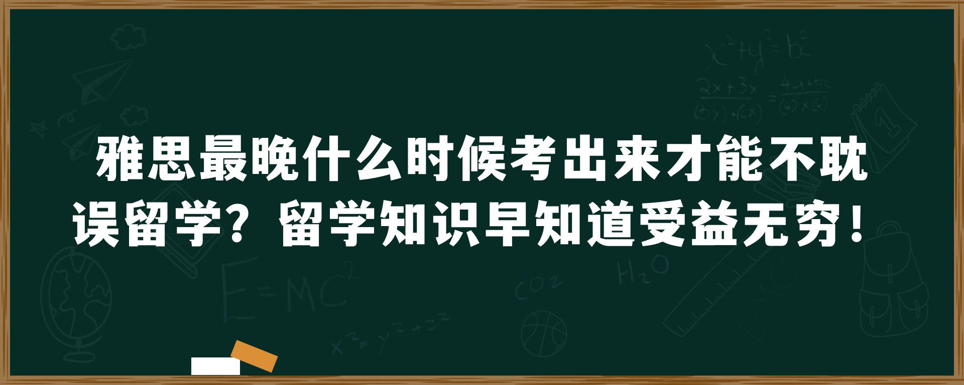 雅思最晚什么时候考出来才能不耽误留学？留学知识早知道受益无穷！