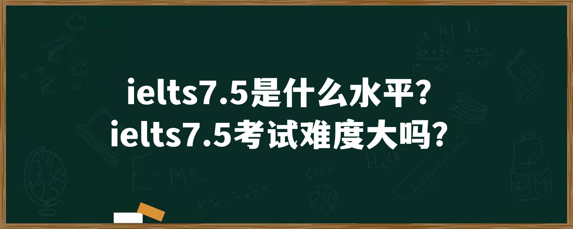 ielts7.5是什么水平？ielts7.5考试难度大吗？