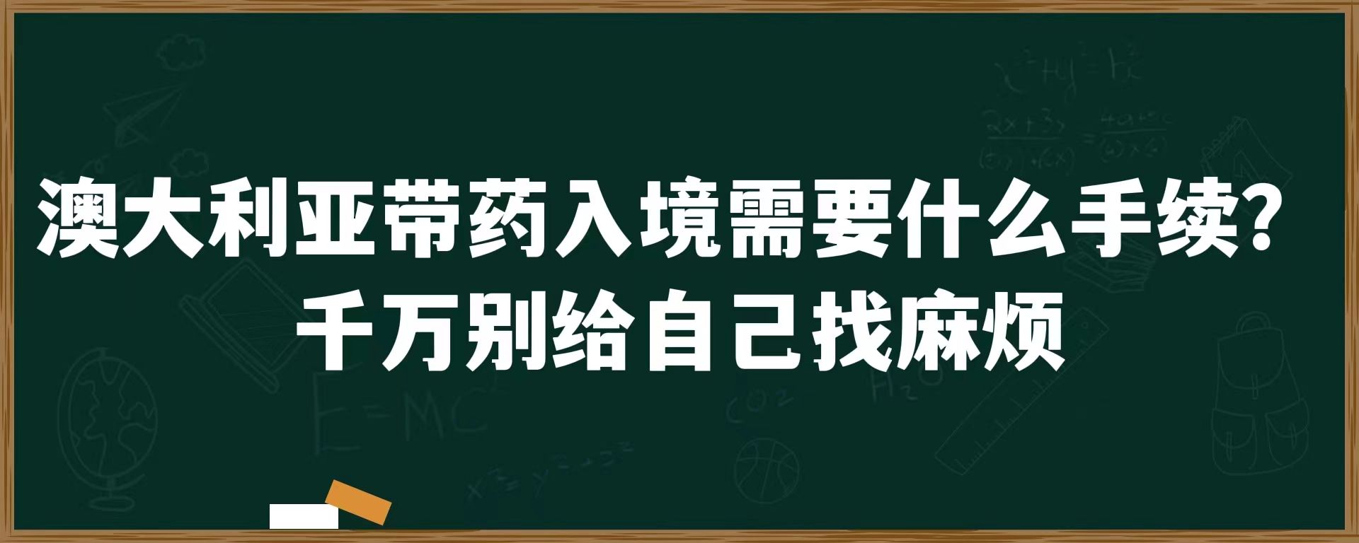 澳大利亚带药入境需要什么手续？千万别给自己找麻烦