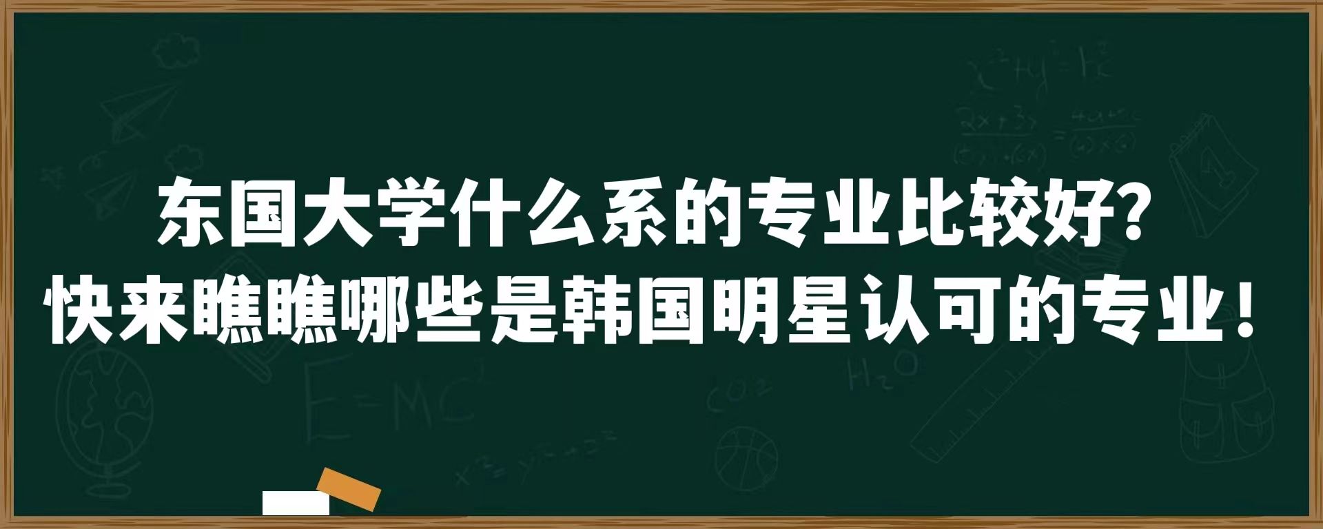 东国大学什么系的专业比较好？快来瞧瞧哪些是韩国明星认可的专业！