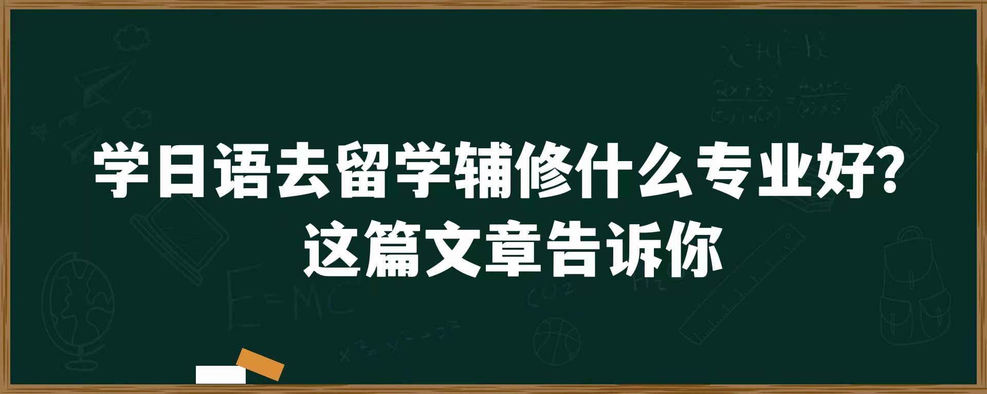 学日语去留学辅修什么专业好？这篇文章告诉你