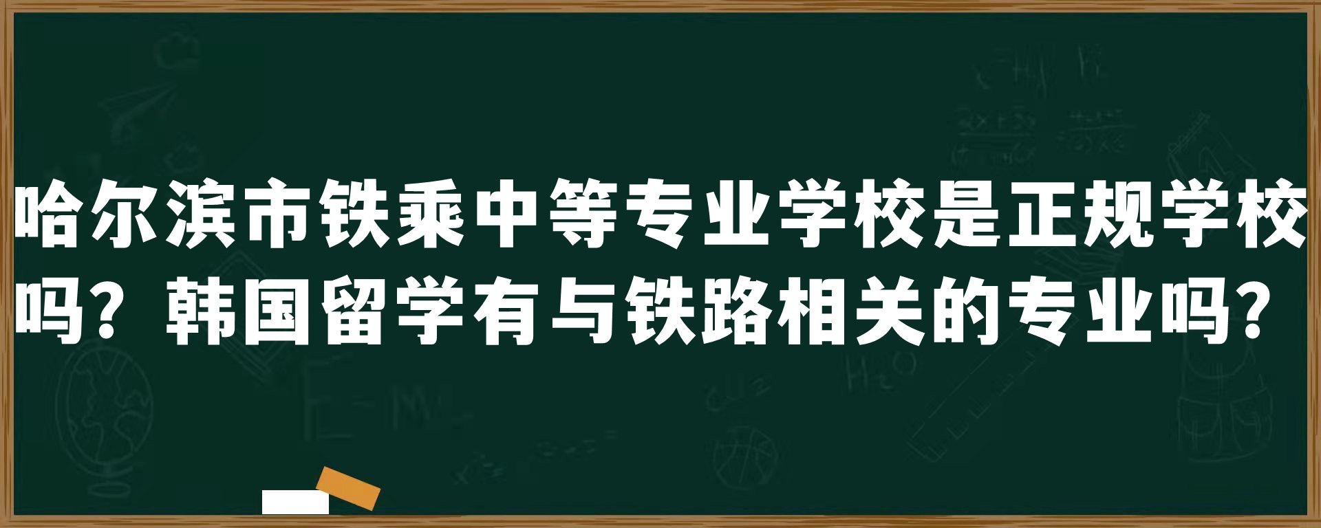 哈尔滨市铁乘中等专业学校是正规学校吗？韩国留学有与铁路相关的专业吗？