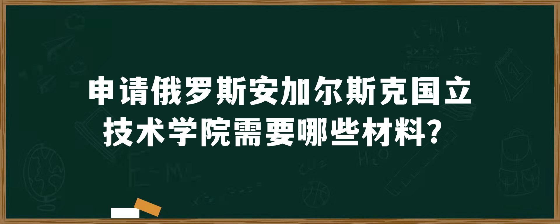 申请俄罗斯安加尔斯克国立技术学院需要哪些材料？