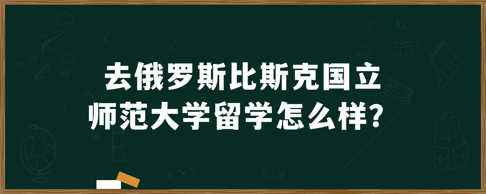 去俄罗斯比斯克国立师范大学留学怎么样？