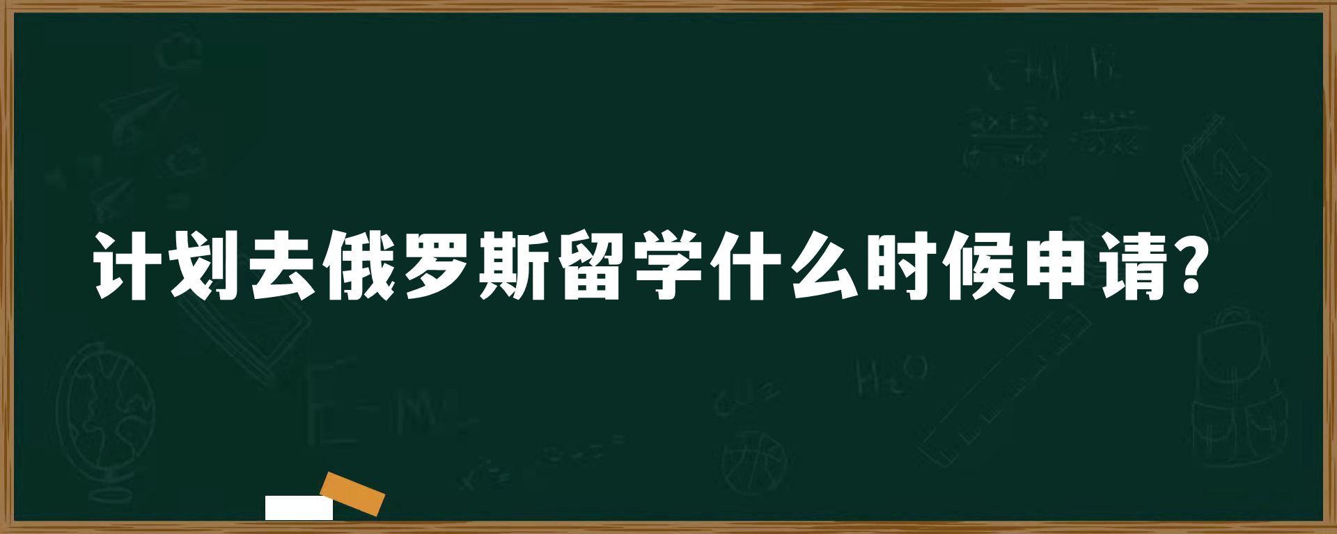 计划去俄罗斯留学什么时候申请？