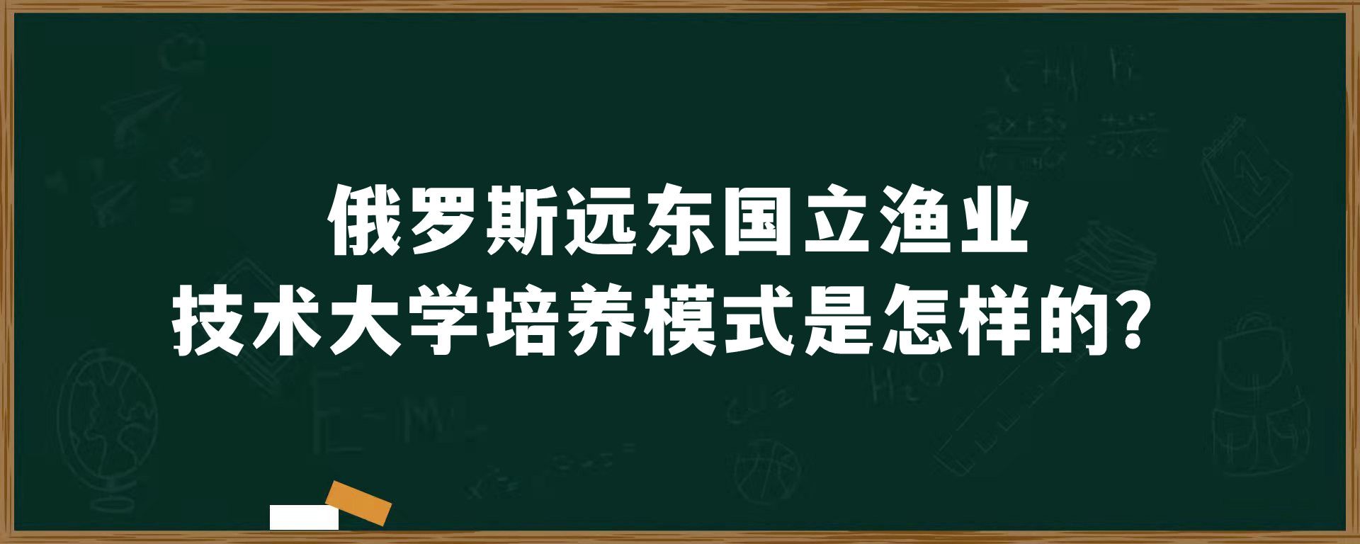 俄罗斯​远东国立渔业技术大学培养模式是怎样的？