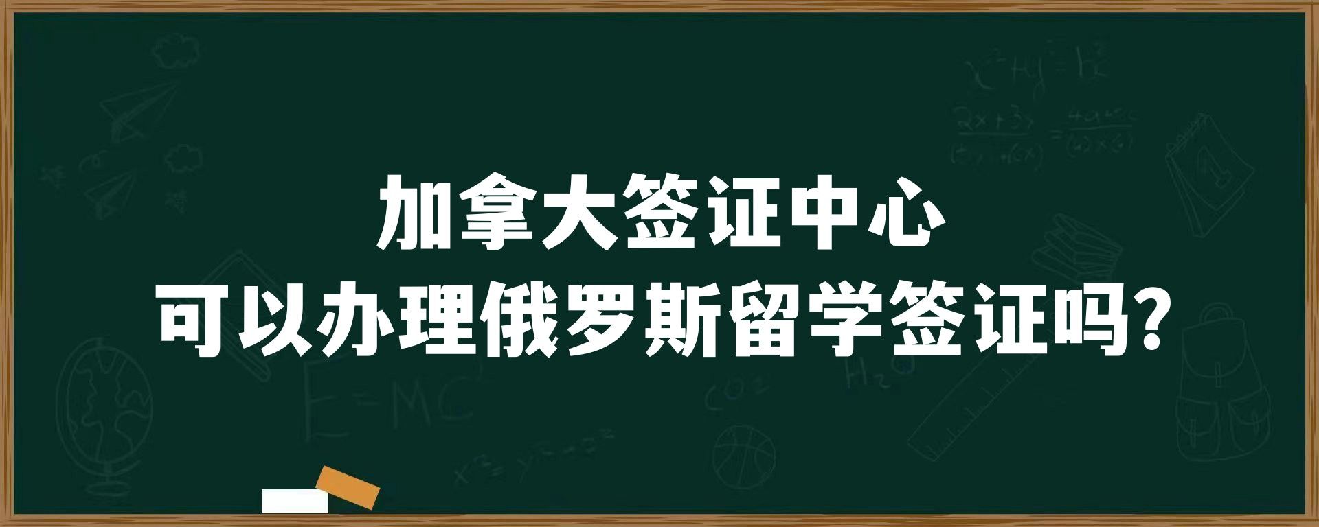 加拿大签证中心可以办理俄罗斯留学签证吗？